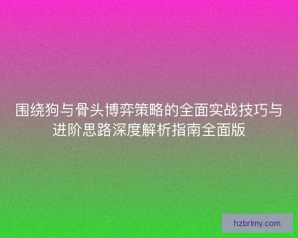 围绕狗与骨头博弈策略的全面实战技巧与进阶思路深度解析指南全面版